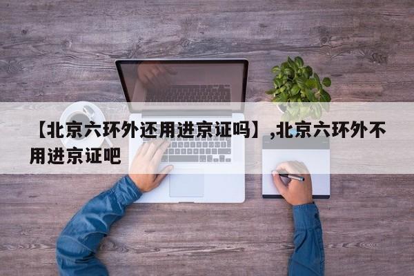 【北京六环外还用进京证吗】,北京六环外不用进京证吧