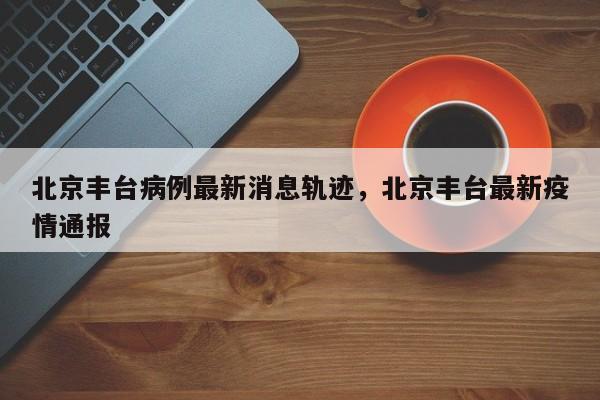 北京丰台病例最新消息轨迹，北京丰台最新疫情通报