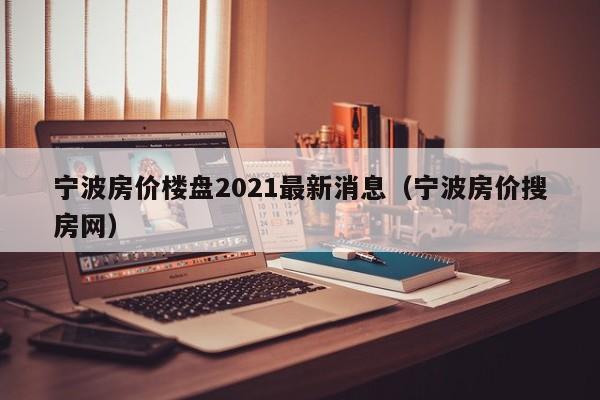 宁波房价楼盘2021最新消息（宁波房价搜房网）