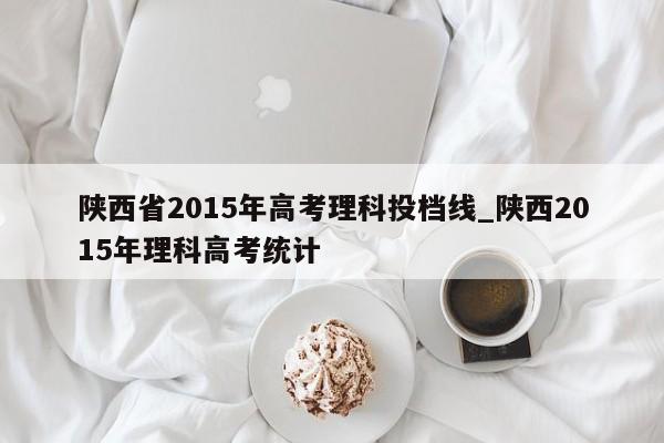 陕西省2015年高考理科投档线_陕西2015年理科高考统计