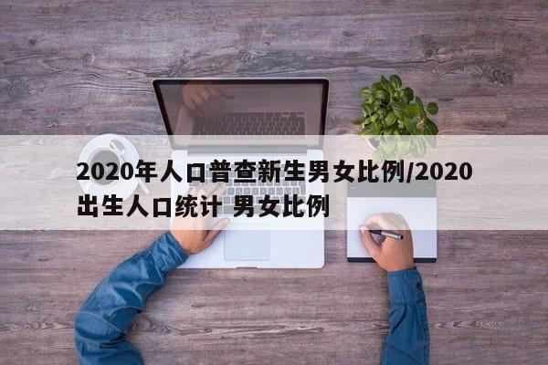 2020年人口普查新生男女比例/2020出生人口统计 男女比例