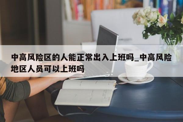 中高风险区的人能正常出入上班吗_中高风险地区人员可以上班吗