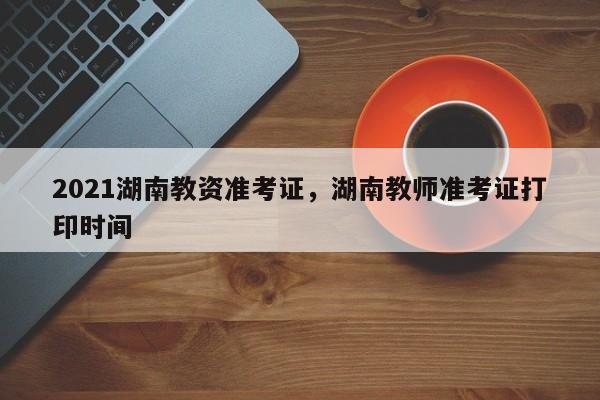 2021湖南教资准考证，湖南教师准考证打印时间