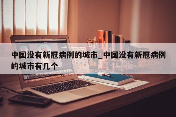 中国没有新冠病例的城市_中国没有新冠病例的城市有几个