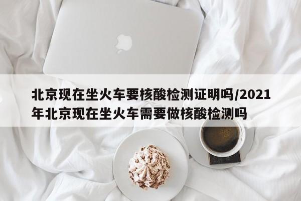 北京现在坐火车要核酸检测证明吗/2021年北京现在坐火车需要做核酸检测吗
