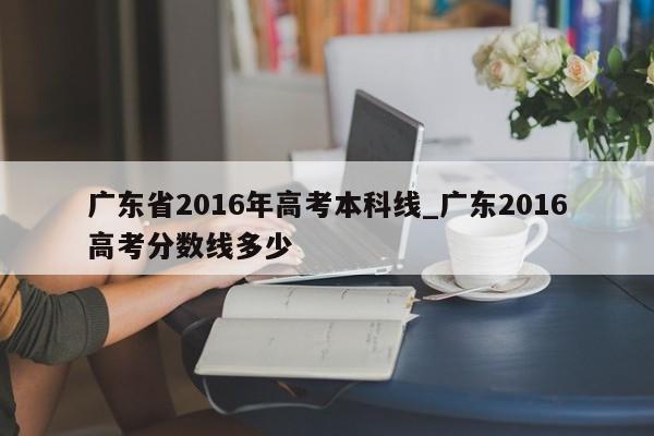 广东省2016年高考本科线_广东2016高考分数线多少