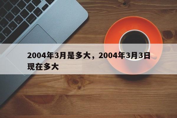2004年3月是多大，2004年3月3日现在多大