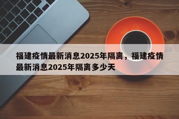 福建疫情最新消息2025年隔离，福建疫情最新消息2025年隔离多少天