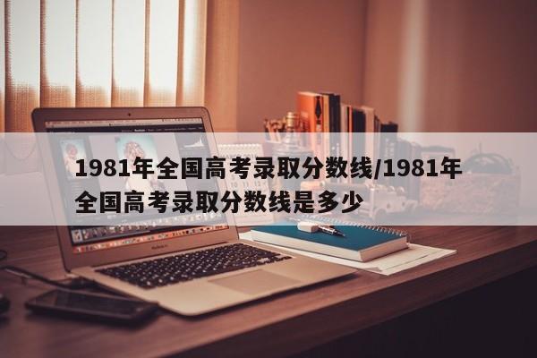 1981年全国高考录取分数线/1981年全国高考录取分数线是多少