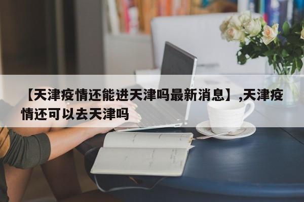 【天津疫情还能进天津吗最新消息】,天津疫情还可以去天津吗