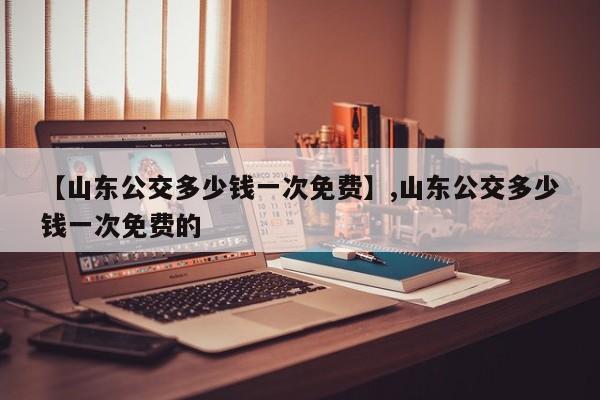 【山东公交多少钱一次免费】,山东公交多少钱一次免费的