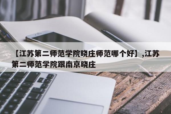 【江苏第二师范学院晓庄师范哪个好】,江苏第二师范学院跟南京晓庄