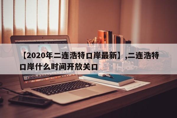 【2020年二连浩特口岸最新】,二连浩特口岸什么时间开放关口