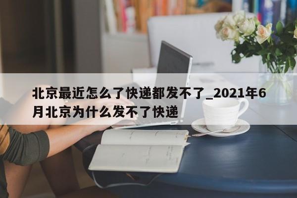 北京最近怎么了快递都发不了_2021年6月北京为什么发不了快递