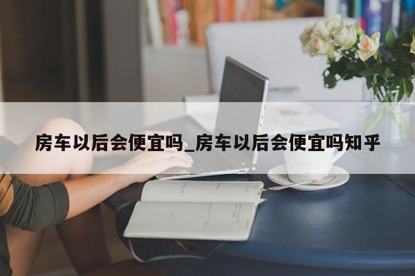 房车以后会便宜吗_房车以后会便宜吗知乎
