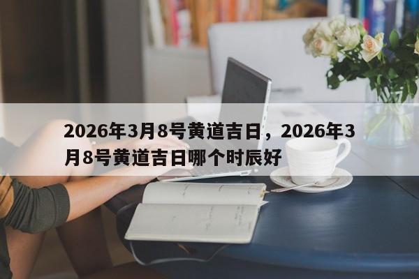 2026年3月8号黄道吉日，2026年3月8号黄道吉日哪个时辰好