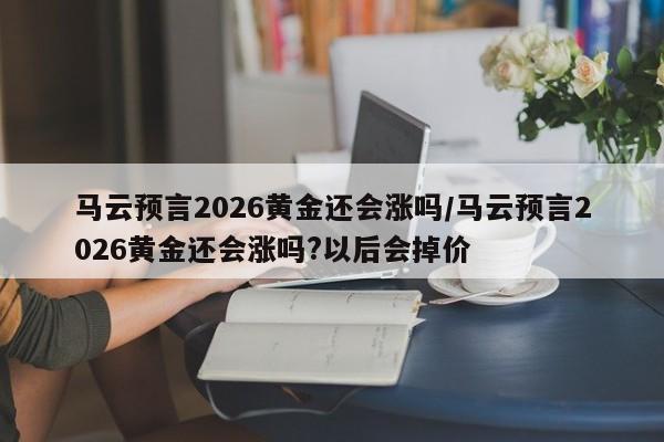 马云预言2026黄金还会涨吗/马云预言2026黄金还会涨吗?以后会掉价