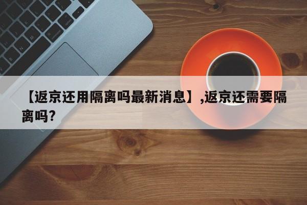 【返京还用隔离吗最新消息】,返京还需要隔离吗?