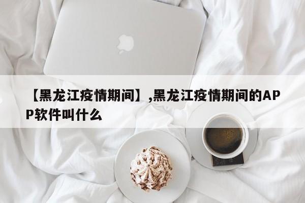 【黑龙江疫情期间】,黑龙江疫情期间的APP软件叫什么