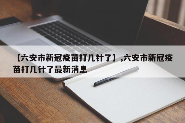 【六安市新冠疫苗打几针了】,六安市新冠疫苗打几针了最新消息