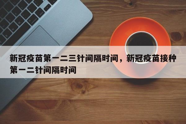 新冠疫苗第一二三针间隔时间，新冠疫苗接种第一二针间隔时间