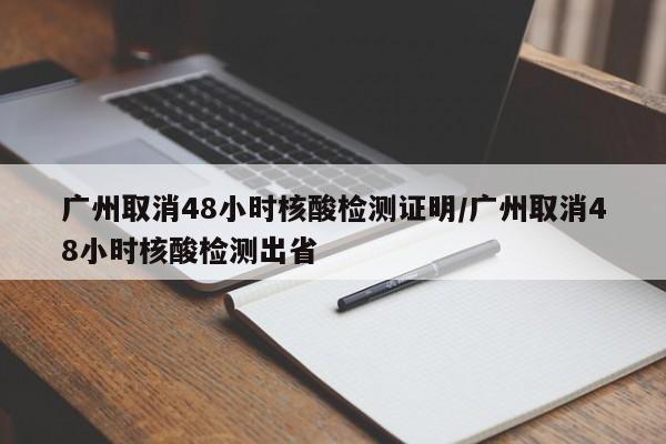 广州取消48小时核酸检测证明/广州取消48小时核酸检测出省