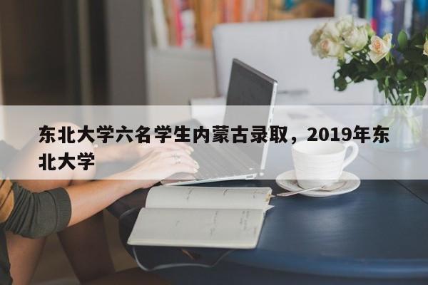 东北大学六名学生内蒙古录取，2019年东北大学