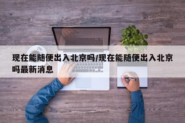 现在能随便出入北京吗/现在能随便出入北京吗最新消息