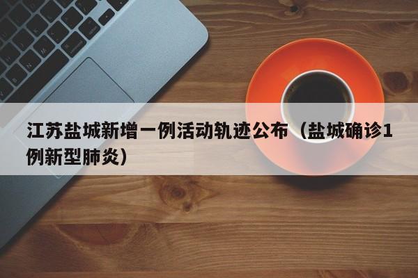 江苏盐城新增一例活动轨迹公布（盐城确诊1例新型肺炎）
