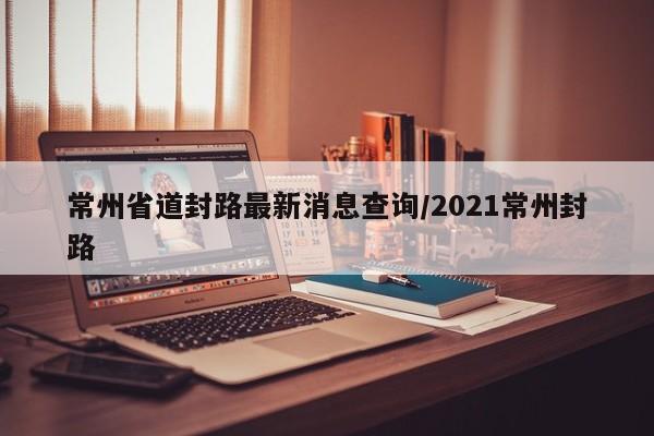 常州省道封路最新消息查询/2021常州封路