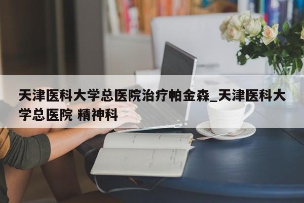 天津医科大学总医院治疗帕金森_天津医科大学总医院 精神科