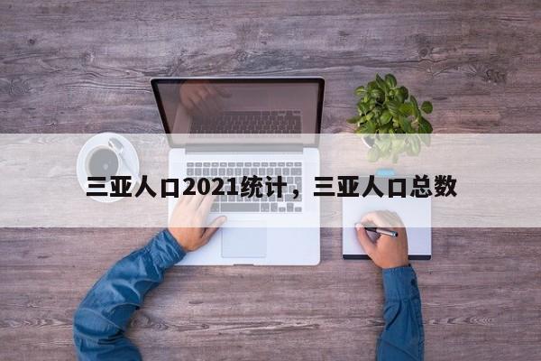 三亚人口2021统计，三亚人口总数