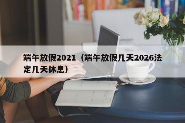 端午放假2021（端午放假几天2026法定几天休息）