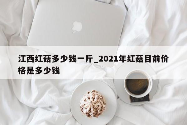 江西红菇多少钱一斤_2021年红菇目前价格是多少钱