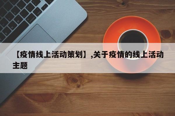 【疫情线上活动策划】,关于疫情的线上活动主题