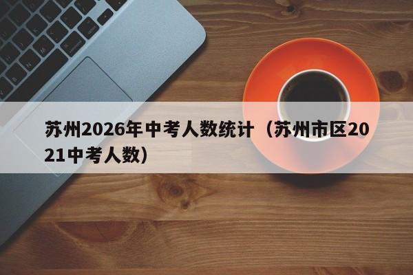 苏州2026年中考人数统计（苏州市区2021中考人数）