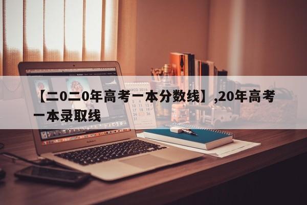 【二0二0年高考一本分数线】,20年高考一本录取线