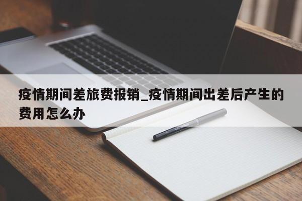疫情期间差旅费报销_疫情期间出差后产生的费用怎么办