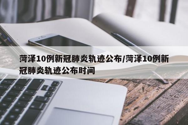 菏泽10例新冠肺炎轨迹公布/菏泽10例新冠肺炎轨迹公布时间