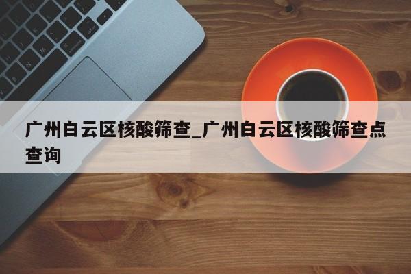 广州白云区核酸筛查_广州白云区核酸筛查点查询