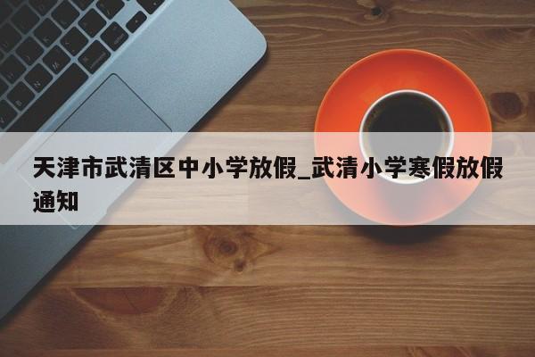 天津市武清区中小学放假_武清小学寒假放假通知